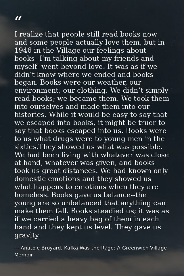 I realize that people still read books now and some people actually love them, but in 1946 in the Village our feelings a — Anatole Broyard, Kafka Was the Rage: A Greenwich Village Memoir