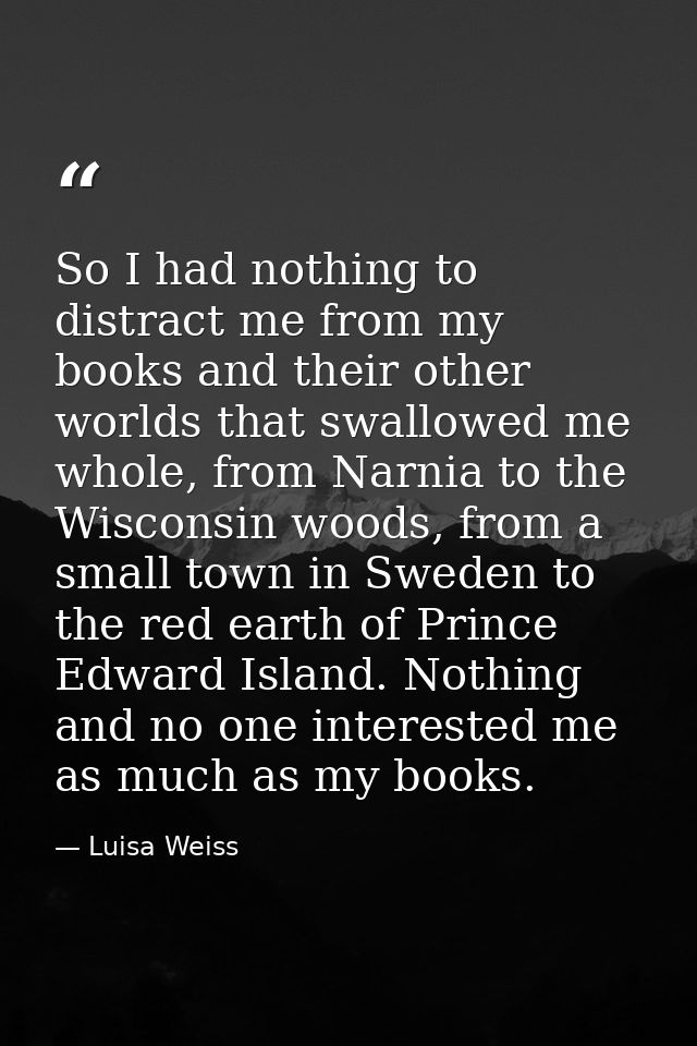 So I had nothing to distract me from my books and their other worlds that swallowed me whole, from Narnia to the Wiscons — Luisa Weiss