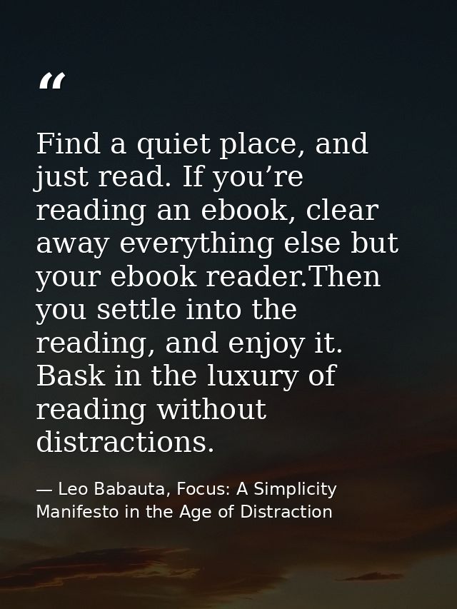 Find a quiet place, and just read. If you’re reading an ebook, clear away everything else but your ebook reader.Then you — Leo Babauta, Focus: A Simplicity Manifesto in the Age of Distraction