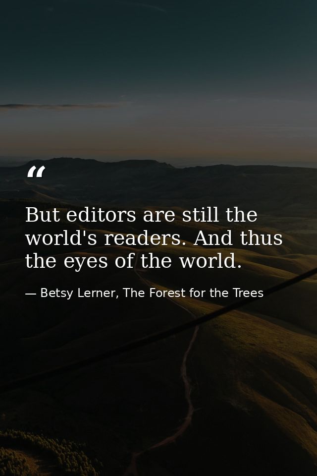 But editors are still the world's readers. And thus the eyes of the world. — Betsy Lerner, The Forest for the Trees