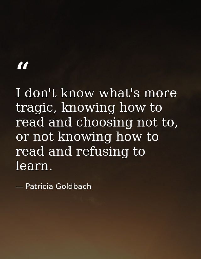 I don't know what's more tragic, knowing how to read and choosing not to, or not knowing how to read and refusing to lea — Patricia Goldbach