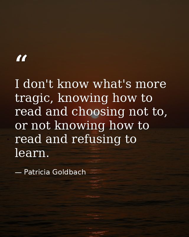 I don't know what's more tragic, knowing how to read and choosing not to, or not knowing how to read and refusing to lea — Patricia Goldbach