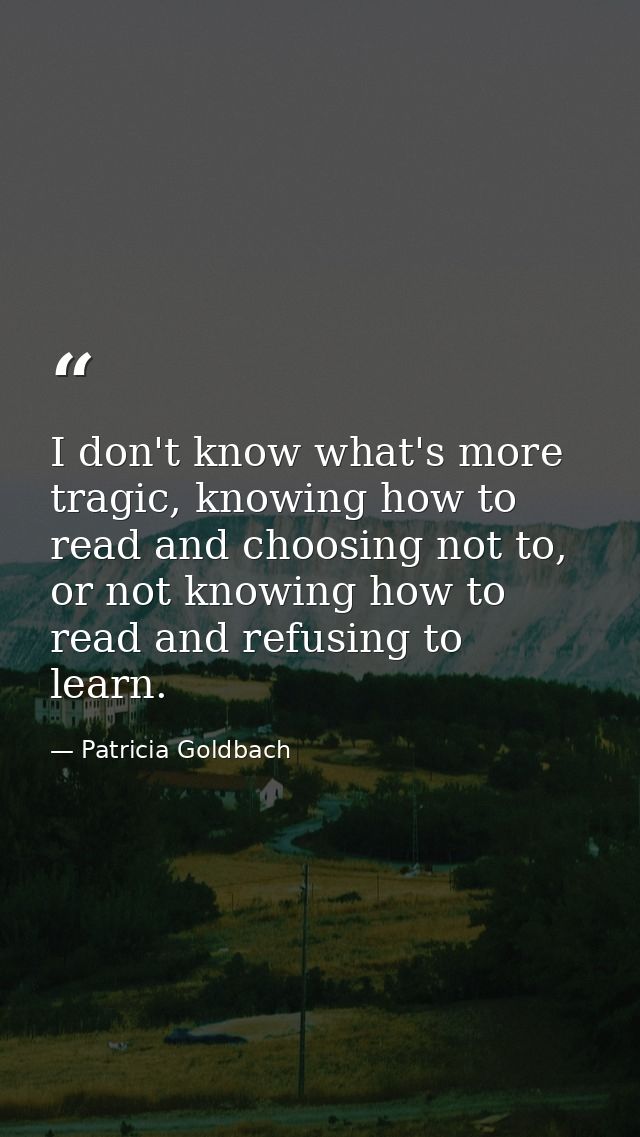 I don't know what's more tragic, knowing how to read and choosing not to, or not knowing how to read and refusing to lea — Patricia Goldbach