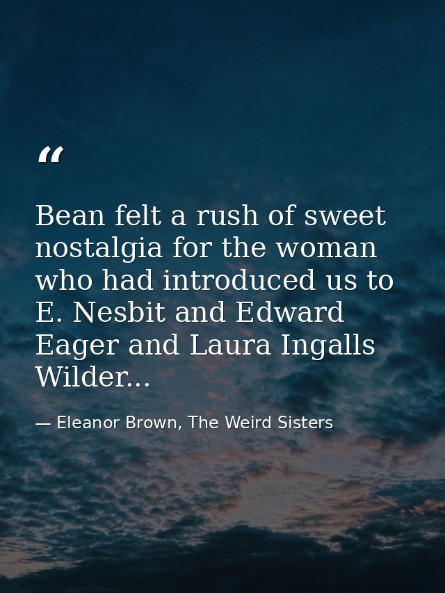 Bean felt a rush of sweet nostalgia for the woman who had introduced us to E. Nesbit and Edward Eager and Laura Ingalls  — Eleanor Brown, The Weird Sisters