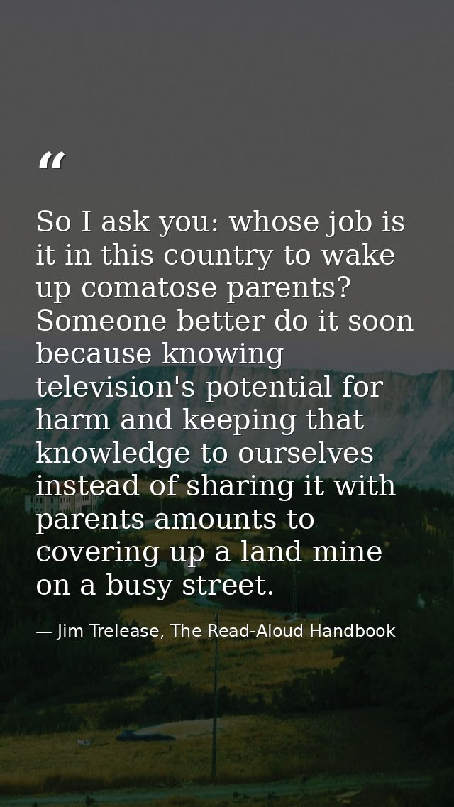 So I ask you: whose job is it in this country to wake up comatose parents? Someone better do it soon because knowing tel — Jim Trelease, The Read-Aloud Handbook