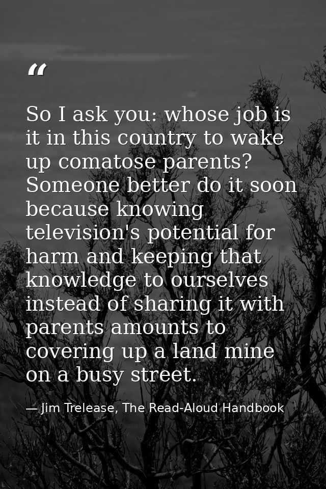So I ask you: whose job is it in this country to wake up comatose parents? Someone better do it soon because knowing tel — Jim Trelease, The Read-Aloud Handbook