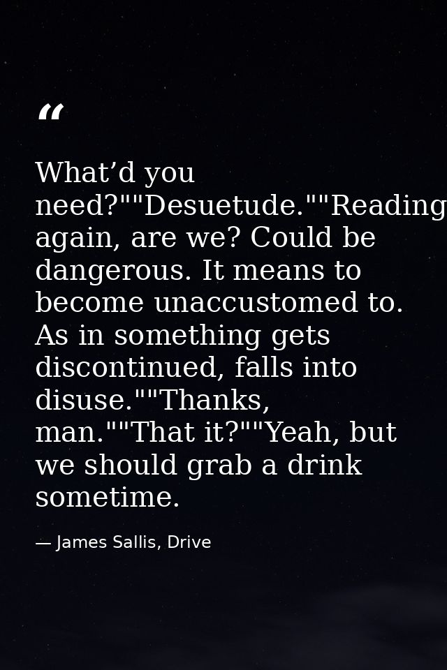 What’d you need?""Desuetude.""Reading again, are we? Could be dangerous. It means to become unaccustomed to. As in somet — James Sallis, Drive