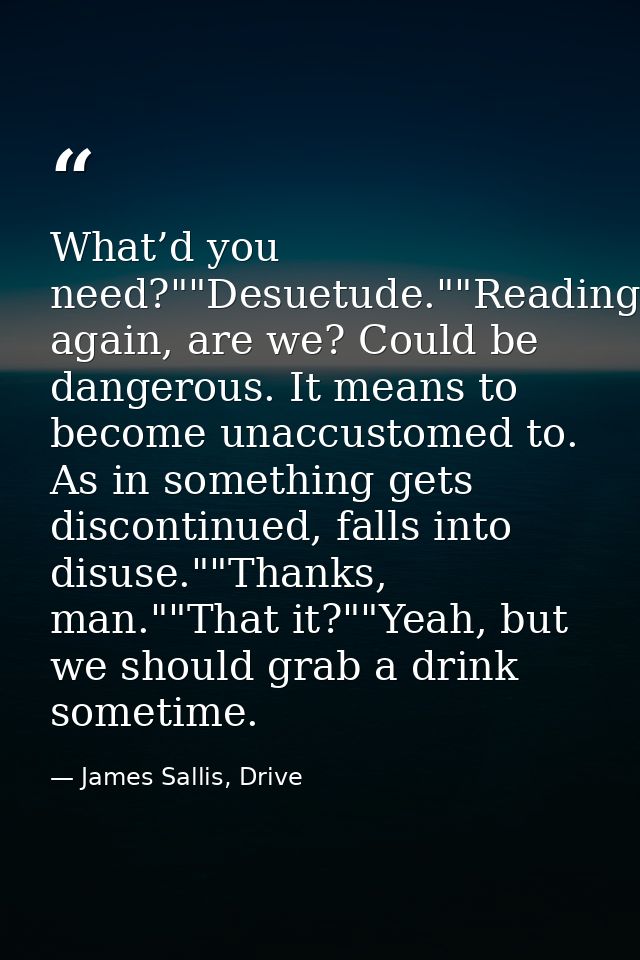 What’d you need?""Desuetude.""Reading again, are we? Could be dangerous. It means to become unaccustomed to. As in somet — James Sallis, Drive