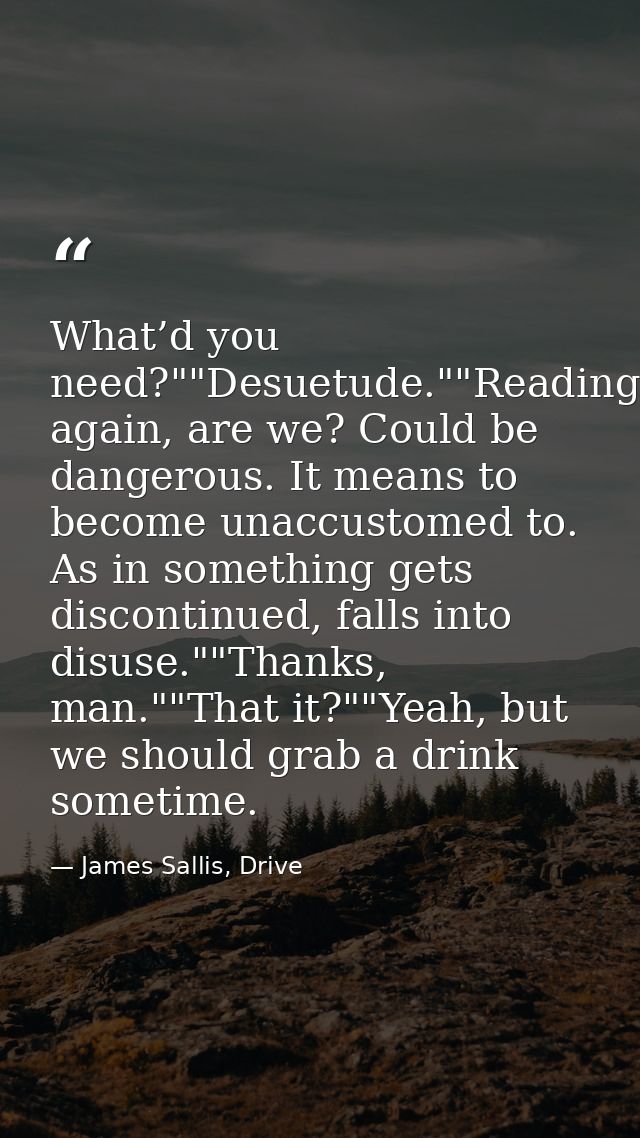 What’d you need?""Desuetude.""Reading again, are we? Could be dangerous. It means to become unaccustomed to. As in somet — James Sallis, Drive