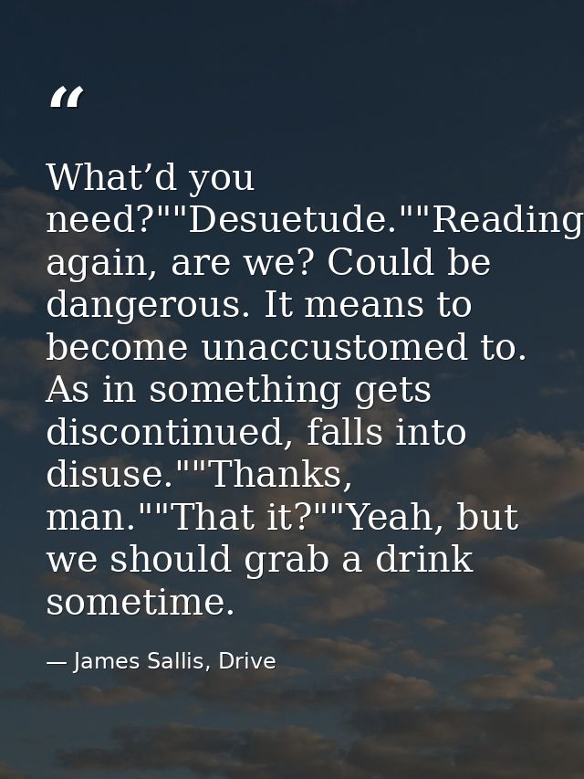 What’d you need?""Desuetude.""Reading again, are we? Could be dangerous. It means to become unaccustomed to. As in somet — James Sallis, Drive