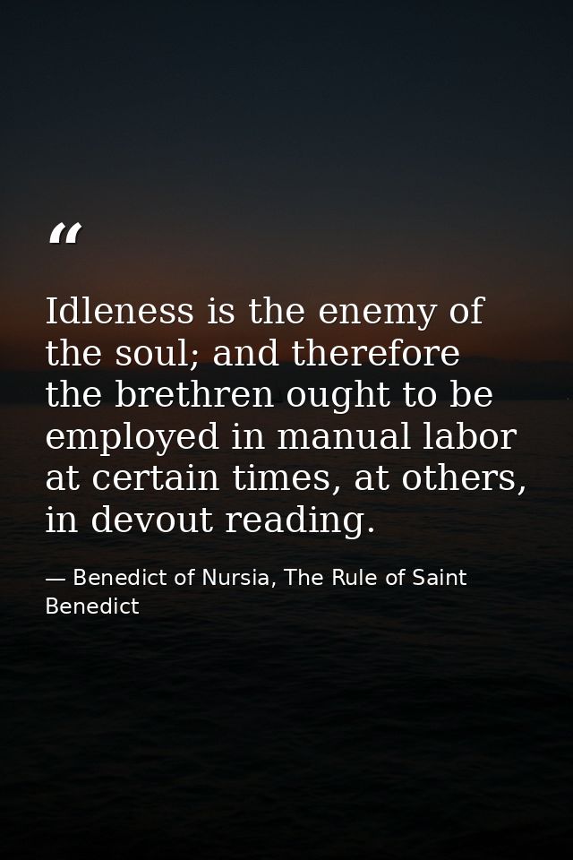 Idleness is the enemy of the soul; and therefore the brethren ought to be employed in manual labor at certain times, at  — Benedict of Nursia, The Rule of Saint Benedict