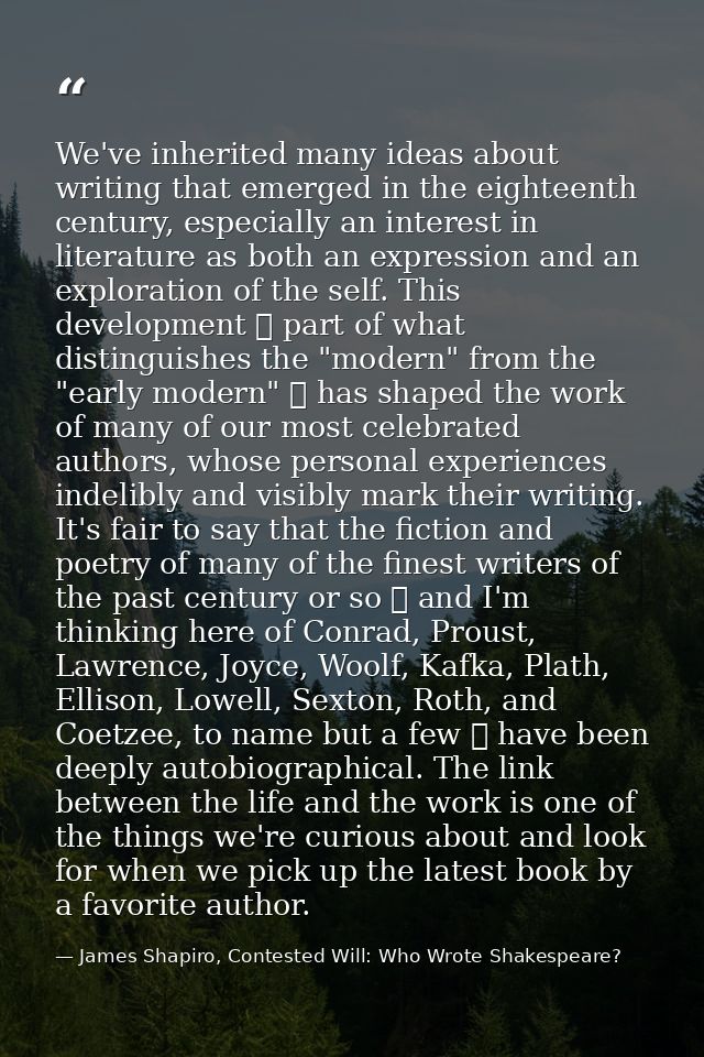 We've inherited many ideas about writing that emerged in the eighteenth century, especially an interest in literature as — James Shapiro, Contested Will: Who Wrote Shakespeare?