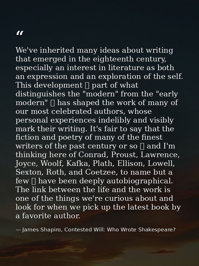 We've inherited many ideas about writing that emerged in the eighteenth century, especially an interest in literature as — James Shapiro, Contested Will: Who Wrote Shakespeare?