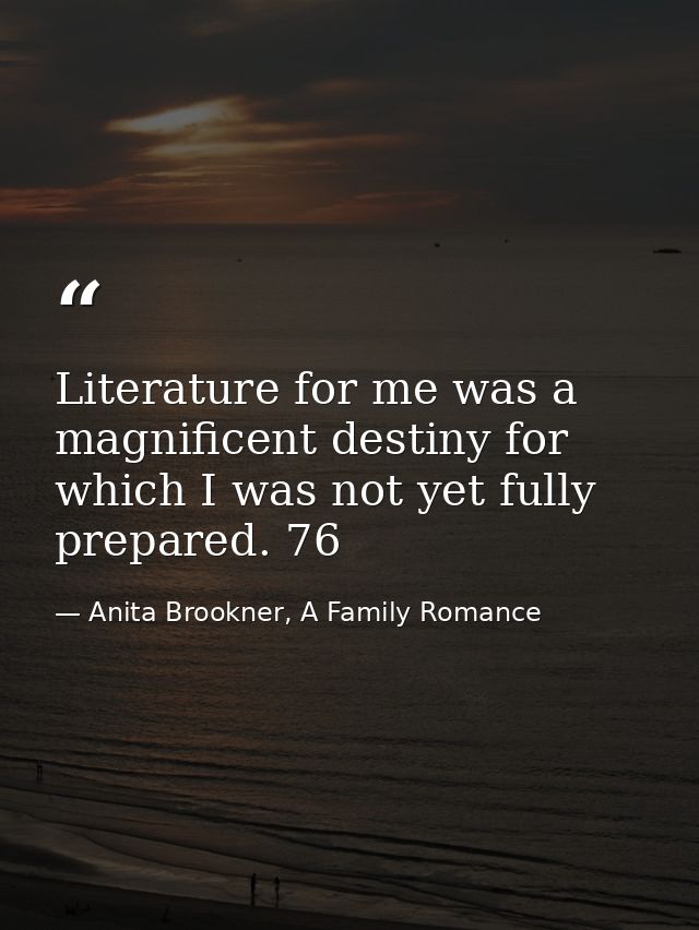 Literature for me was a magnificent destiny for which I was not yet fully prepared. 76 — Anita Brookner, A Family Romance
