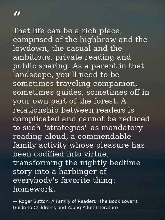 That life can be a rich place, comprised of the highbrow and the lowdown, the casual and the ambitious, private reading  — Roger Sutton, A Family of Readers: The Book Lover's Guide to Children's and Young Adult Literature