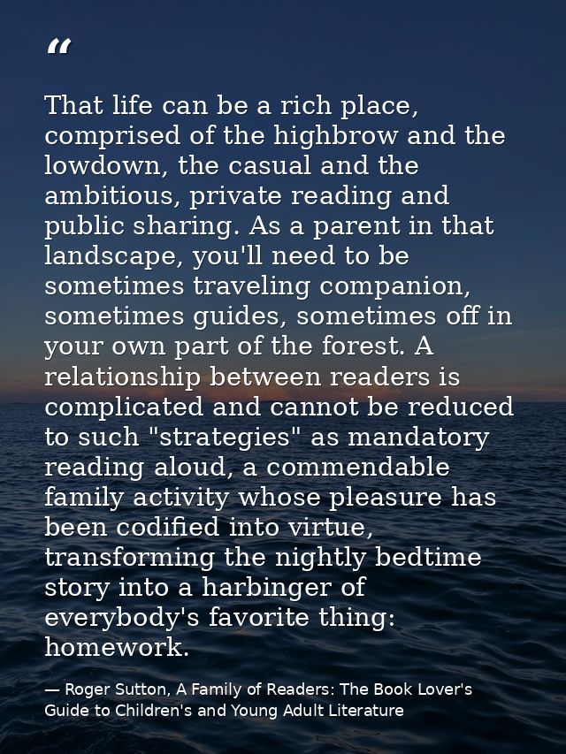 That life can be a rich place, comprised of the highbrow and the lowdown, the casual and the ambitious, private reading  — Roger Sutton, A Family of Readers: The Book Lover's Guide to Children's and Young Adult Literature