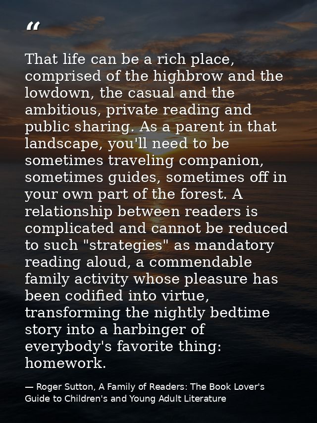 That life can be a rich place, comprised of the highbrow and the lowdown, the casual and the ambitious, private reading  — Roger Sutton, A Family of Readers: The Book Lover's Guide to Children's and Young Adult Literature