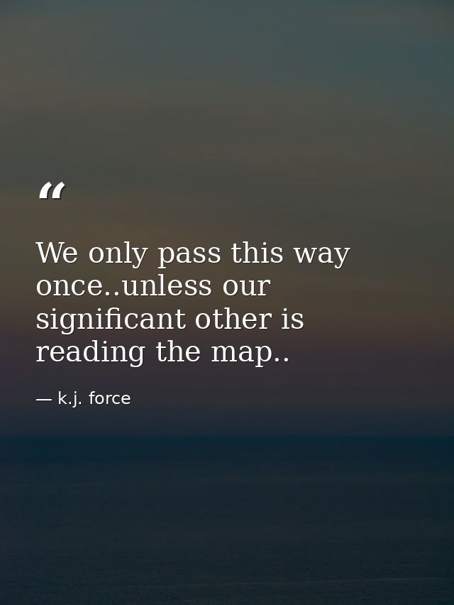 We only pass this way once..unless our significant other is reading the map.. — k.j. force