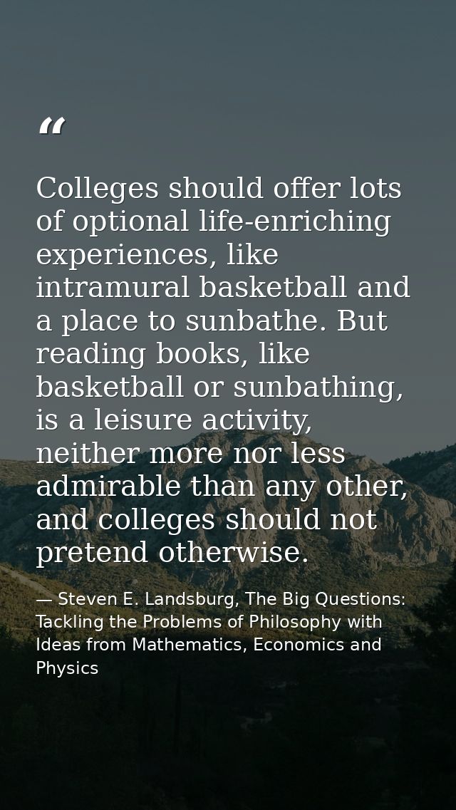 Colleges should offer lots of optional life-enriching experiences, like intramural basketball and a place to sunbathe. B — Steven E. Landsburg, The Big Questions: Tackling the Problems of Philosophy with Ideas from Mathematics, Economics and Physics