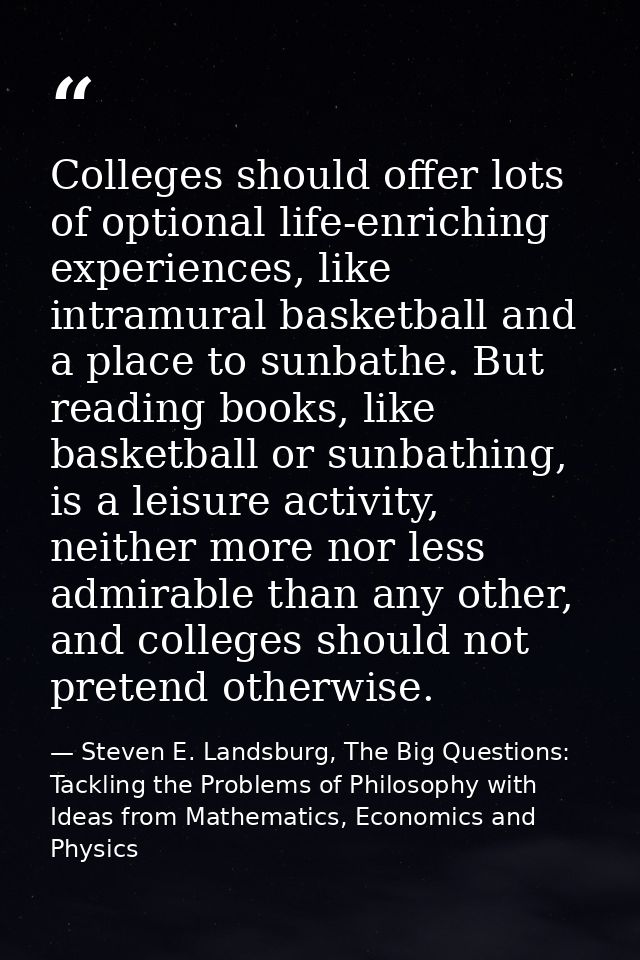 Colleges should offer lots of optional life-enriching experiences, like intramural basketball and a place to sunbathe. B — Steven E. Landsburg, The Big Questions: Tackling the Problems of Philosophy with Ideas from Mathematics, Economics and Physics