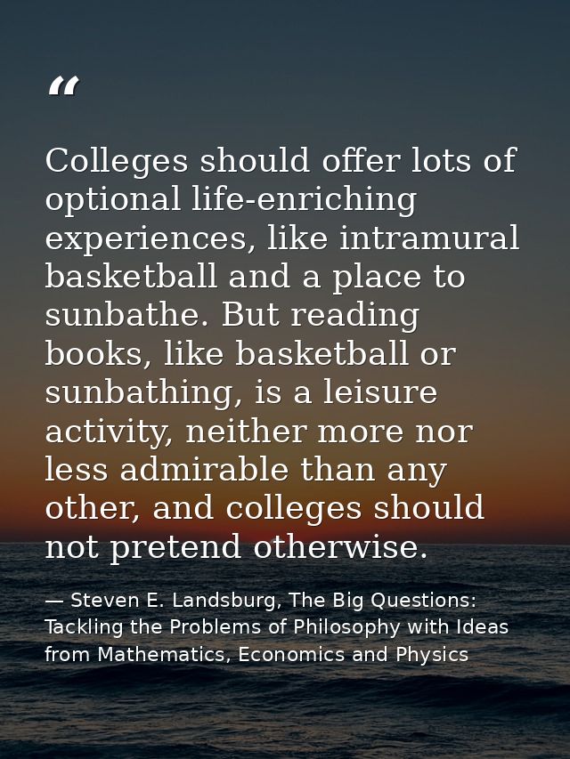 Colleges should offer lots of optional life-enriching experiences, like intramural basketball and a place to sunbathe. B — Steven E. Landsburg, The Big Questions: Tackling the Problems of Philosophy with Ideas from Mathematics, Economics and Physics