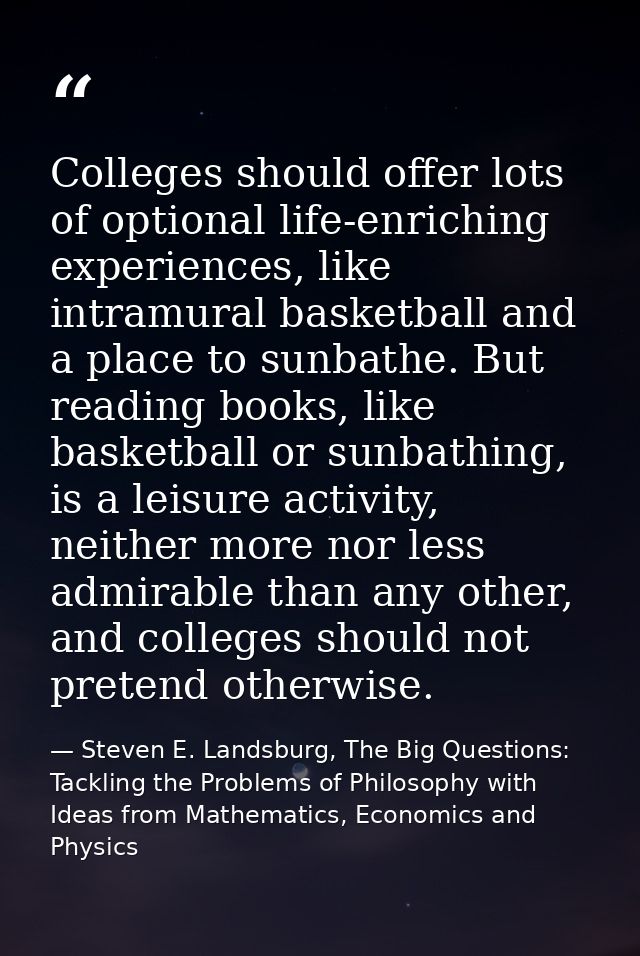 Colleges should offer lots of optional life-enriching experiences, like intramural basketball and a place to sunbathe. B — Steven E. Landsburg, The Big Questions: Tackling the Problems of Philosophy with Ideas from Mathematics, Economics and Physics