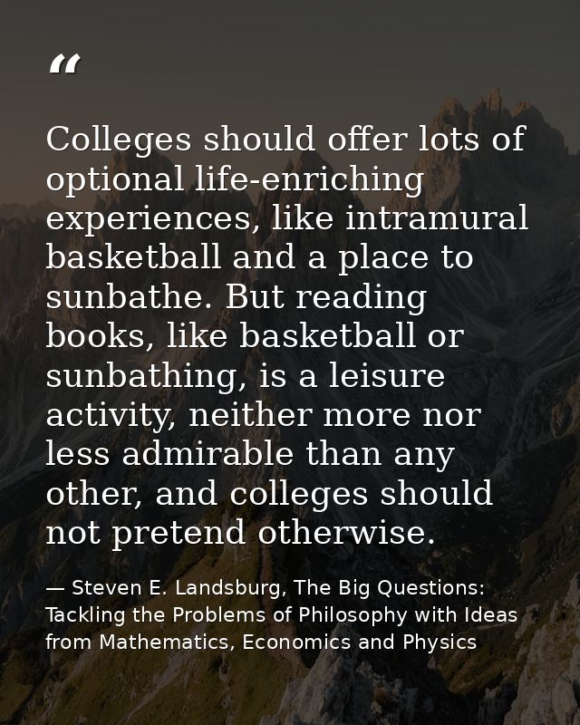 Colleges should offer lots of optional life-enriching experiences, like intramural basketball and a place to sunbathe. B — Steven E. Landsburg, The Big Questions: Tackling the Problems of Philosophy with Ideas from Mathematics, Economics and Physics