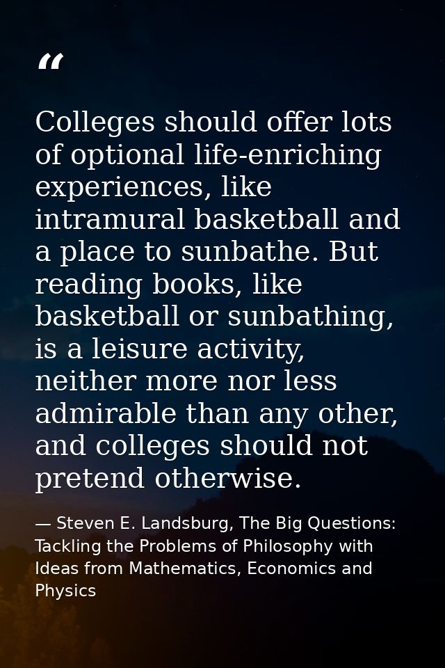 Colleges should offer lots of optional life-enriching experiences, like intramural basketball and a place to sunbathe. B — Steven E. Landsburg, The Big Questions: Tackling the Problems of Philosophy with Ideas from Mathematics, Economics and Physics