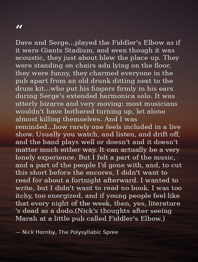Dave and Serge...played the Fiddler's Elbow as if it were Giants Stadium, and even though it was acoustic, they just abo — Nick Hornby, The Polysyllabic Spree