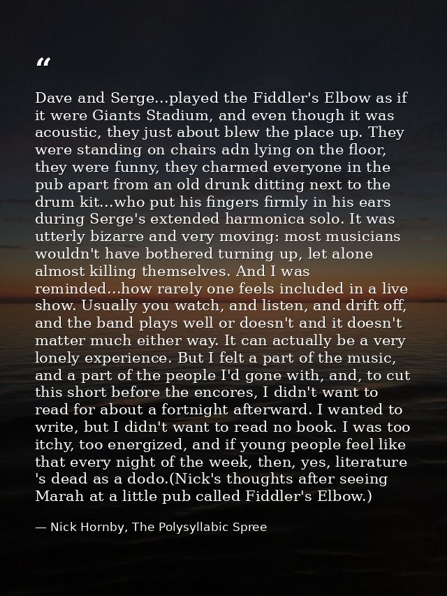Dave and Serge...played the Fiddler's Elbow as if it were Giants Stadium, and even though it was acoustic, they just abo — Nick Hornby, The Polysyllabic Spree