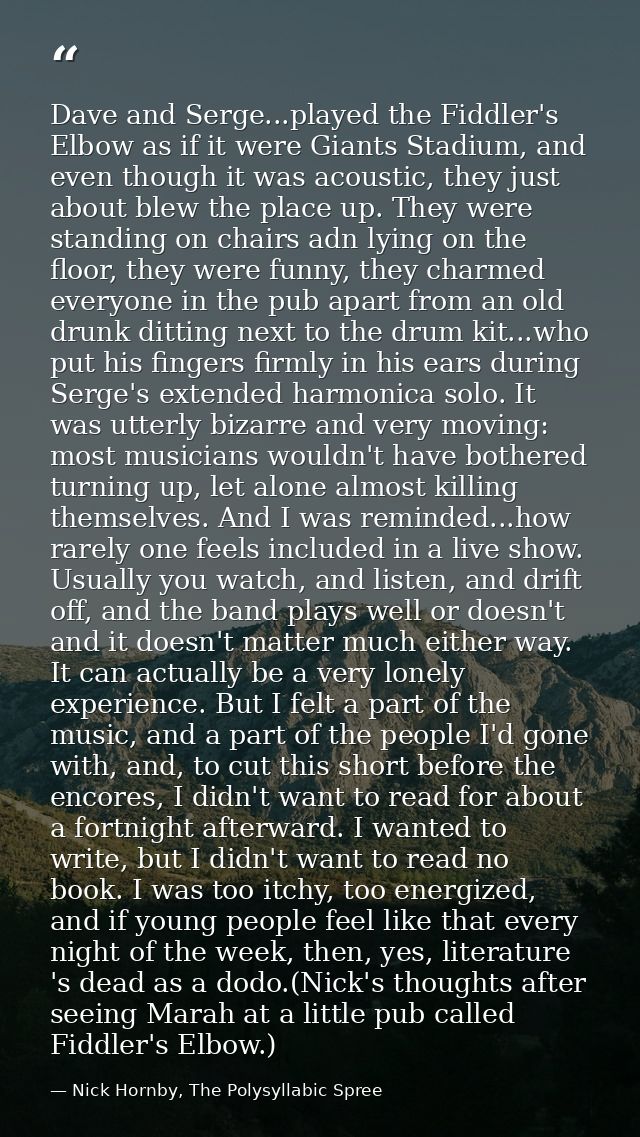 Dave and Serge...played the Fiddler's Elbow as if it were Giants Stadium, and even though it was acoustic, they just abo — Nick Hornby, The Polysyllabic Spree