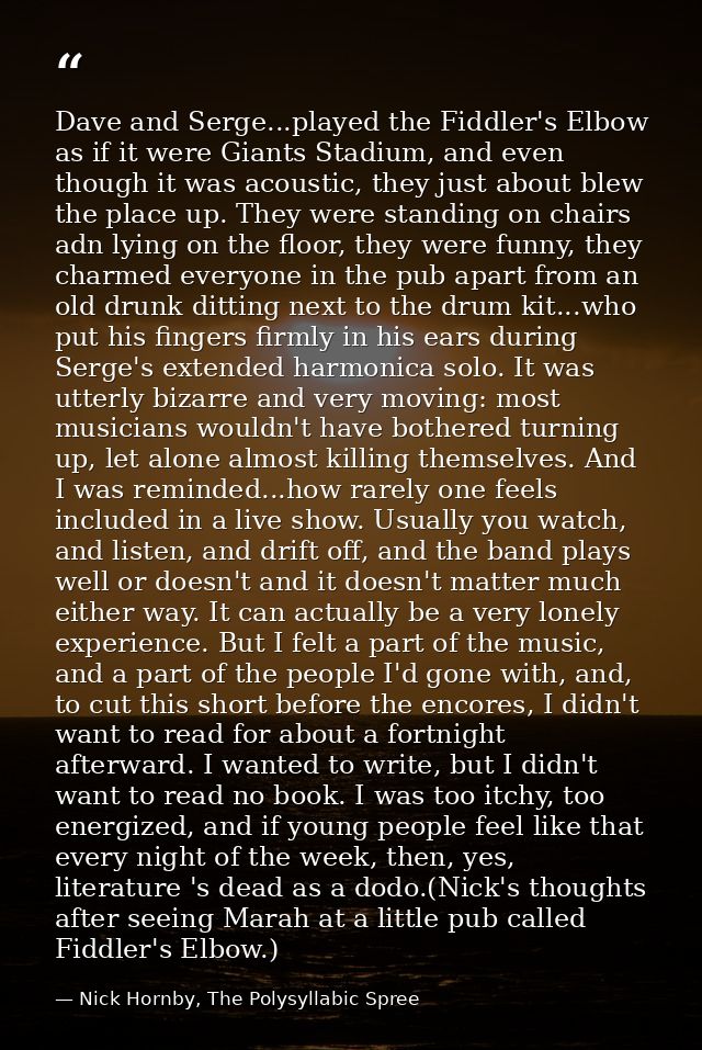 Dave and Serge...played the Fiddler's Elbow as if it were Giants Stadium, and even though it was acoustic, they just abo — Nick Hornby, The Polysyllabic Spree