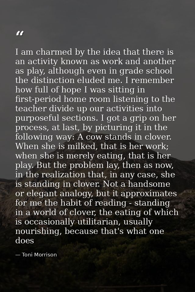 I am charmed by the idea that there is an activity known as work and another as play, although even in grade school the  — Toni Morrison