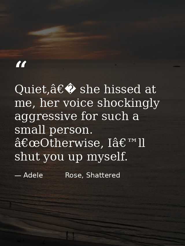 Quiet,â€� she hissed at me, her voice shockingly aggressive for such a small person. â€œOtherwise, Iâ€™ll shut you up my — Adele          Rose, Shattered