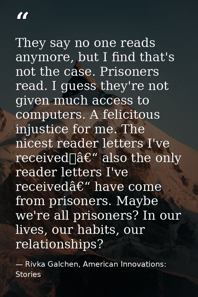 They say no one reads anymore, but I find that's not the case. Prisoners read. I guess they're not given much access to  — Rivka Galchen, American Innovations: Stories