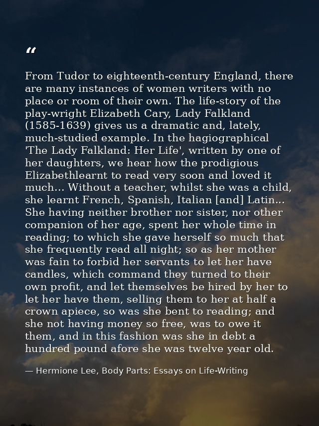 From Tudor to eighteenth-century England, there are many instances of women writers with no place or room of their own.  — Hermione Lee, Body Parts: Essays on Life-Writing