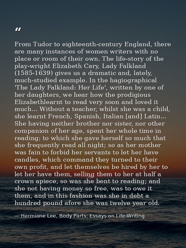 From Tudor to eighteenth-century England, there are many instances of women writers with no place or room of their own.  — Hermione Lee, Body Parts: Essays on Life-Writing