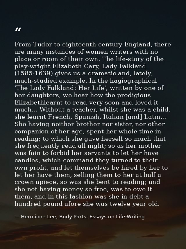 From Tudor to eighteenth-century England, there are many instances of women writers with no place or room of their own.  — Hermione Lee, Body Parts: Essays on Life-Writing