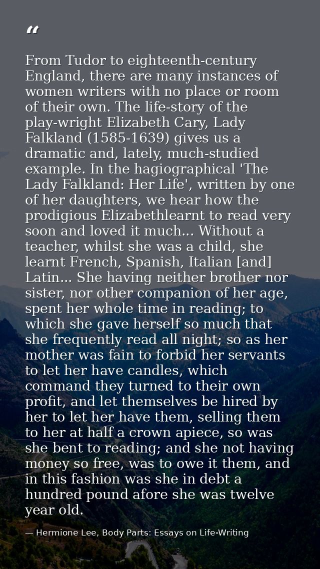 From Tudor to eighteenth-century England, there are many instances of women writers with no place or room of their own.  — Hermione Lee, Body Parts: Essays on Life-Writing