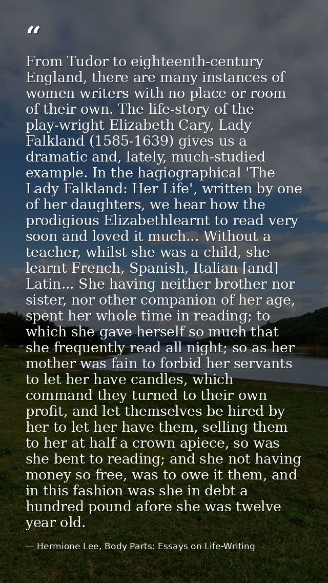 From Tudor to eighteenth-century England, there are many instances of women writers with no place or room of their own.  — Hermione Lee, Body Parts: Essays on Life-Writing