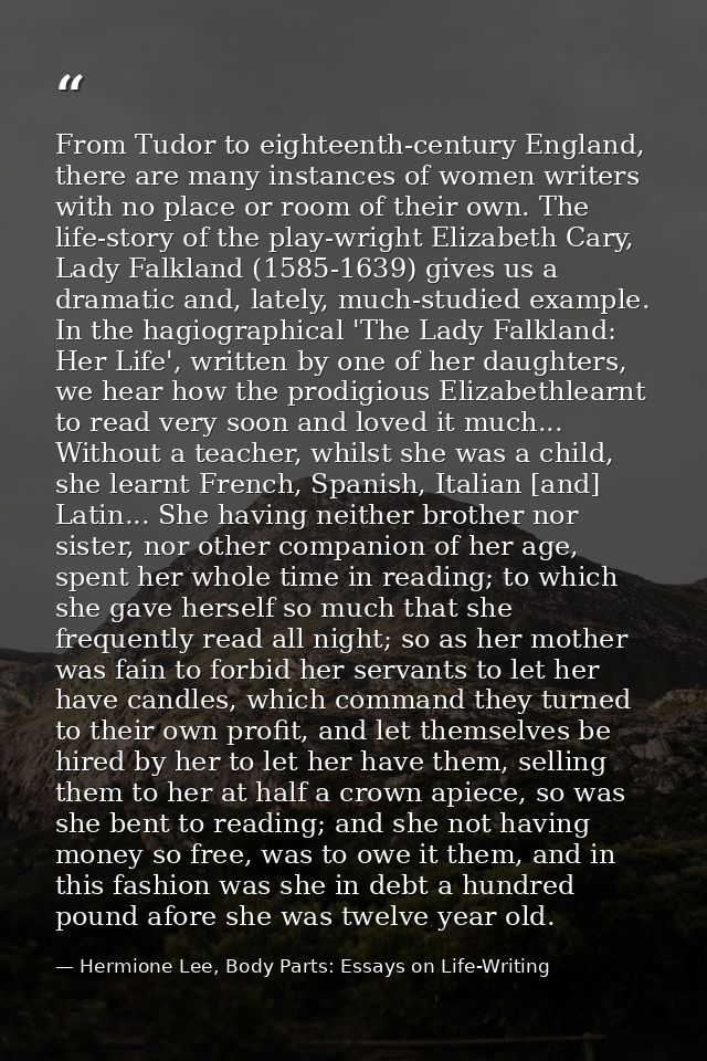 From Tudor to eighteenth-century England, there are many instances of women writers with no place or room of their own.  — Hermione Lee, Body Parts: Essays on Life-Writing