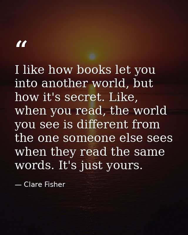 I like how books let you into another world, but how it's secret. Like, when you read, the world you see is different fr — Clare Fisher