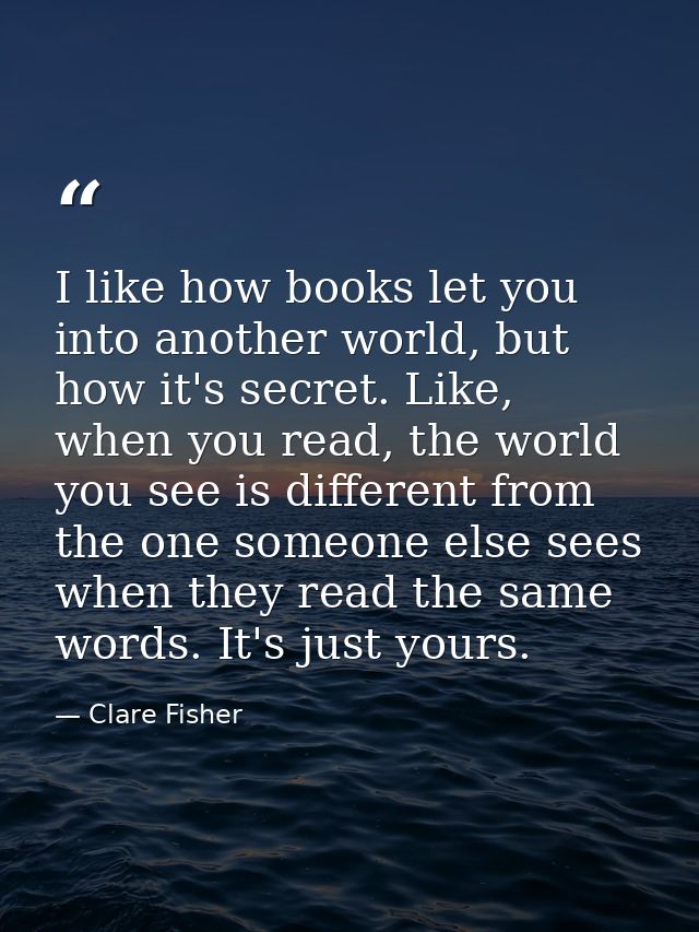 I like how books let you into another world, but how it's secret. Like, when you read, the world you see is different fr — Clare Fisher