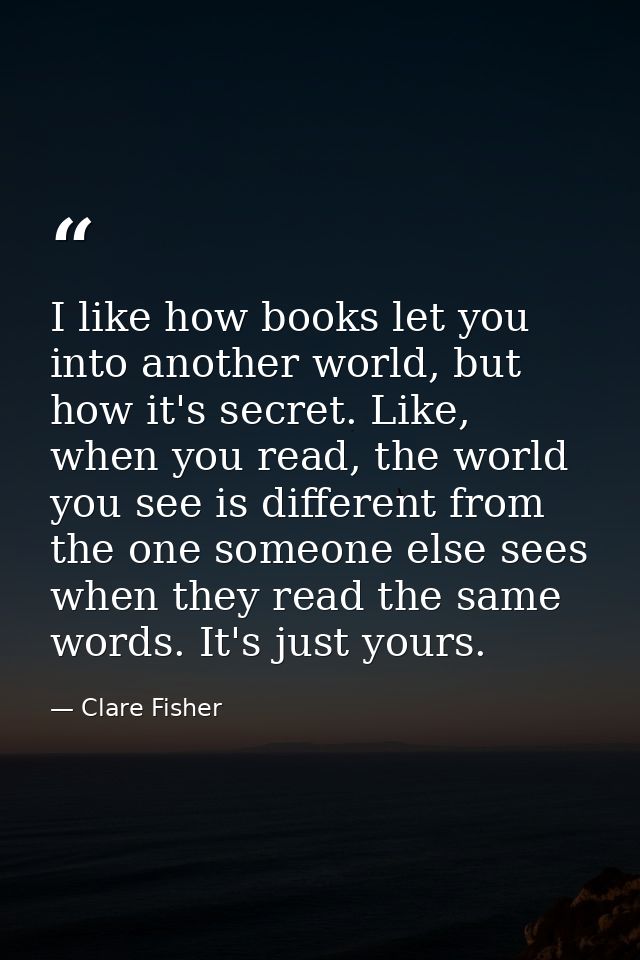 I like how books let you into another world, but how it's secret. Like, when you read, the world you see is different fr — Clare Fisher