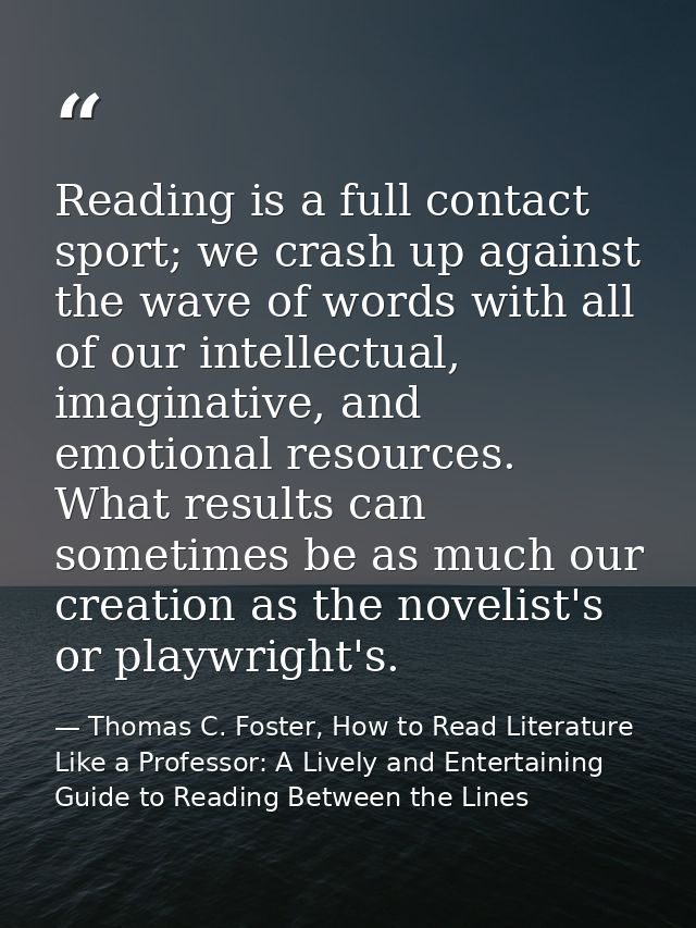 Reading is a full contact sport; we crash up against the wave of words with all of our intellectual, imaginative, and em — Thomas C. Foster, How to Read Literature Like a Professor: A Lively and Entertaining Guide to Reading Between the Lines