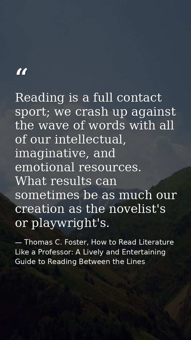 Reading is a full contact sport; we crash up against the wave of words with all of our intellectual, imaginative, and em — Thomas C. Foster, How to Read Literature Like a Professor: A Lively and Entertaining Guide to Reading Between the Lines