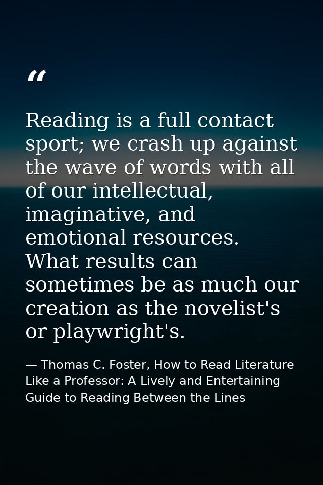 Reading is a full contact sport; we crash up against the wave of words with all of our intellectual, imaginative, and em — Thomas C. Foster, How to Read Literature Like a Professor: A Lively and Entertaining Guide to Reading Between the Lines