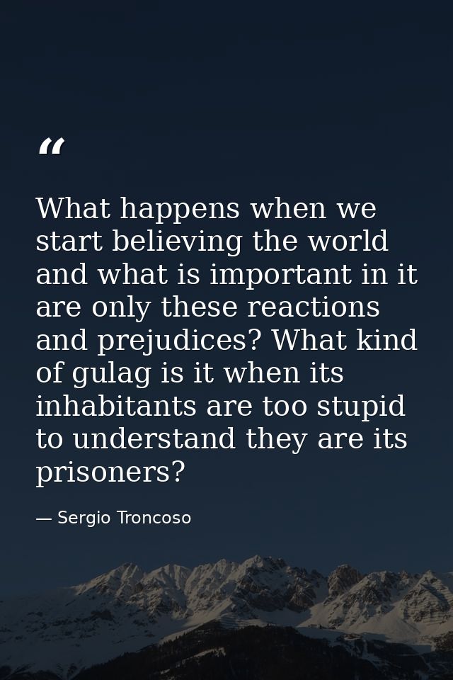 What happens when we start believing the world and what is important in it are only these reactions and prejudices? What — Sergio Troncoso