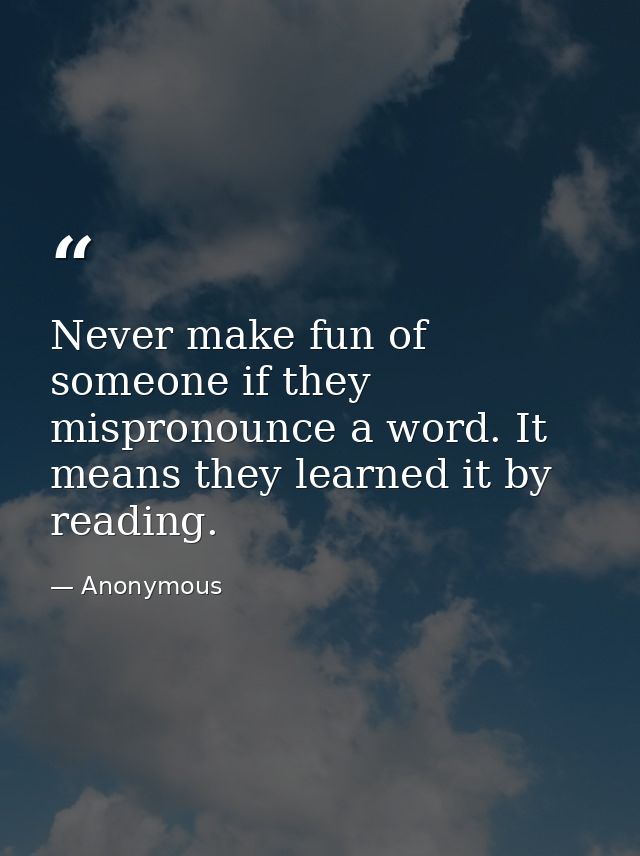 Never make fun of someone if they mispronounce a word. It means they learned it by reading. — Anonymous