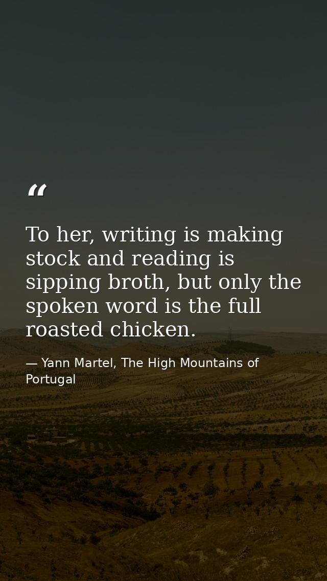 To her, writing is making stock and reading is sipping broth, but only the spoken word is the full roasted chicken. — Yann Martel, The High Mountains of Portugal